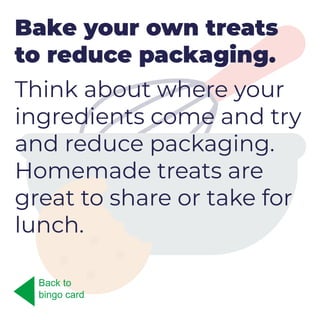 Bake your own treats
to reduce packaging.
Think about where your
ingredients come and try
and reduce packaging.
Homemade treats are
great to share or take for
lunch.
Back to
bingo card
 
