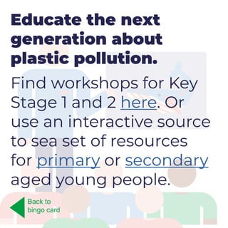 Educate the next
generation about
plastic pollution.
Find workshops for Key
Stage 1 and 2 here. Or
use an interactive source
to sea set of resources
for primary or secondary
aged young people.
Back to
bingo card
 