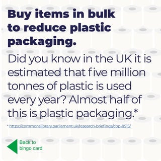 Buy items in bulk
to reduce plastic
packaging.
Did you know in the UK it is
estimated that five million
tonnes of plastic is used
every year? Almost half of
this is plastic packaging.*
Back to
bingo card
* https://commonslibrary.parliament.uk/research-briefings/cbp-8515/
 