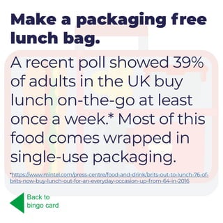 Make a packaging free
lunch bag.
A recent poll showed 39%
of adults in the UK buy
lunch on-the-go at least
once a week.* Most of this
food comes wrapped in
single-use packaging.
Back to
bingo card
*https://www.mintel.com/press-centre/food-and-drink/brits-out-to-lunch-76-of-
brits-now-buy-lunch-out-for-an-everyday-occasion-up-from-64-in-2016
 