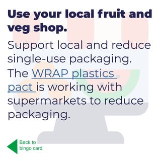 Use your local fruit and
veg shop.
Support local and reduce
single-use packaging.
The WRAP plastics
pact is working with
supermarkets to reduce
packaging.
Back to
bingo card
 
