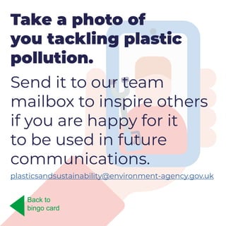 Take a photo of
you tackling plastic
pollution.
Send it to our team
mailbox to inspire others
if you are happy for it
to be used in future
communications.
plasticsandsustainability@environment-agency.gov.uk
Back to
bingo card
 