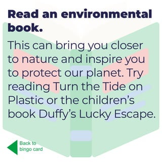Read an environmental
book.
This can bring you closer
to nature and inspire you
to protect our planet. Try
reading Turn the Tide on
Plastic or the children’s
book Duffy’s Lucky Escape.
Back to
bingo card
 