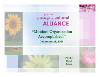 greater
                 cultural
  philadelphia

      ALLIANCE
“Mission: Organization
   Accomplished!”
    December 21, 2007




                        Phyllis
                        Flood
                        Knerr