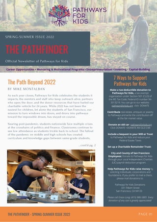 THE PATHFINDER
SPRING-SUMMER ISSUE 2022
Official Newsletter of Pathways for Kids
7 Ways to Support
Pathways for Kids
THE PATHFINDER - SPRING-SUMMER ISSUE 2022 PAGE 01
The Path Beyond 2022
BY MIKE MONTALBAN
As each year closes, Pathways for Kids celebrates the students it
impacts, the mentors and staff who keep outreach alive, partners
who open the door, and the donor resources that have fueled our
charitable vehicle for 24 years. While 2022 has not been the
easiest for children, let alone the students of San Francisco, our
mission to turn windows into doors, and doors into pathways
toward the impossible dream, has stayed on course.
Nearing post-pandemic, students nationwide face multiple crises
at the crosshairs of politics and finance. Classrooms continue to
see low attendance as students trickle back to school. The fallout
of the pandemic on middle and high schools has created
curriculum and knowledge gaps between same-grade students,
...cont'd pg. 2
Make a tax-deductible donation to
Pathways for Kids, a tax-exempt
organization under Section 501 (C) (3) of
the IRS Tax Code, Federal ID number 94-
3313219. You can go to our website:
pathwaysforkids.org click DONATE


Contribute real estate, antiques or jewelry
to Pathways and write the contribution off
at the fair market value.


Donate an old car: pathwaysforkids.org
Click DONATE >DONATE AN OLD CAR


Include a bequest in your Will or Trust
to Pathways for Kids and reduce your
Federal Estate Taxes


Set up a Charitable Remainder Trust:


City and County of San Francisco
Employees: Donate to Pathways for Kids
through your Local Independent Charities
(LIC) payroll deduction program.


Help Pathways for Kids raise money by
soliciting individuals, corporations and
foundations. If you prefer to mail a check,
please mail donations to:


Pathways for Kids Donations
331 Filbert Street
San Francisco, CA 94133
Please call Grace Long: (415) 986-5885 Every
donation of any size is greatly appreciated!
Career Opportunities • Mentoring & Motivational Programs • Entrepreneurialism • Investing • Capital-Building
 