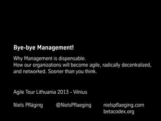 Bye-bye Management!
Why Management is dispensable.
How our organizations will become agile, radically decentralized,
and networked. Sooner than you think.
Agile Tour Lithuania 2013 - Vilnius
Niels Pfläging @NielsPflaeging nielspflaeging.com
betacodex.org
 