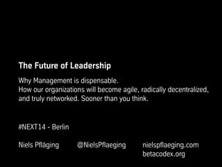 The Future of Leadership
Why Management is dispensable.
How our organizations will become agile, radically decentralized,
and truly networked. Sooner than you think.
#NEXT14 - Berlin
Niels Pfläging @NielsPflaeging nielspflaeging.com
betacodex.org
 