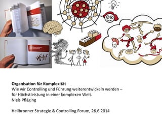 Organisa(on	
  für	
  Komplexität	
  
Wie	
  wir	
  Controlling	
  und	
  Führung	
  weiterentwickeln	
  werden	
  –	
  	
  
für	
  Höchstleistung	
  in	
  einer	
  komplexen	
  Welt.	
  
Niels	
  Pﬂäging	
  
	
  
Heilbronner	
  Strategie	
  &	
  Controlling	
  Forum,	
  26.6.2014	
  
 