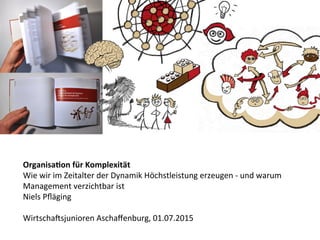 Organisa(on	
  für	
  Komplexität	
  
Wie	
  wir	
  im	
  Zeitalter	
  der	
  Dynamik	
  Höchstleistung	
  erzeugen	
  -­‐	
  und	
  warum	
  
Management	
  verzichtbar	
  ist	
  
Niels	
  Pﬂäging	
  
	
  
WirtschaAsjunioren	
  Aschaﬀenburg,	
  01.07.2015	
  
 