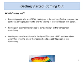 Getting Started: Coming Out
What is “coming out”?
• For most people who are LGBTQ, coming out is the process of self-acceptance that
continues throughout one’s life, and the sharing of the information with others.
• Coming out is sometimes referred to as “disclosing” by the transgender
community.
• Coming out can also apply to the family and friends of LGBTQ youth or adults
when they reveal to others their connection to an LGBTQ person or the
community.
1
 