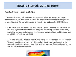 Getting Started: Getting Better
Does it get worse before it gets better?
It can seem that way! It is important to realize that when we are LGBTQ or love
someone who is, we must come to terms not only with the very real challenges that
lie ahead but also the many inaccurate or negative perceptions about LGBTQ lives.
• If we are LGBTQ, we know our community as a whole continues to face obstacles,
including rejection from our families and/place of worship, work discrimination,
navigating romance and marriage in a heteronormative culture, and the more rare
possibilities of violence and AIDS.
• As parents of LGBTQ children, we naturally worry and feel concern for our children.
We don’t want them to have hard lives and we fear they are vulnerable to the
worst of possibilities. We also must deal with our own set of parental expectations
and the way they are impacted.
1
 