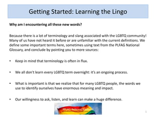 Getting Started: Learning the Lingo
Why am I encountering all these new words?
Because there is a lot of terminology and slang associated with the LGBTQ community!
Many of us have not heard it before or are unfamiliar with the current definitions. We
define some important terms here, sometimes using text from the PLFAG National
Glossary, and conclude by pointing you to more sources:
• Keep in mind that terminology is often in flux.
• We all don't learn every LGBTQ term overnight: it’s an ongoing process.
• What is important is that we realize that for many LGBTQ people, the words we
use to identify ourselves have enormous meaning and impact.
• Our willingness to ask, listen, and learn can make a huge difference.
1
 