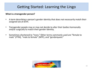 Getting Started: Learning the Lingo
What is a transgender person?
• A term describing a person’s gender identity that does not necessarily match their
assigned sex at birth.
• Transgender people may or may not decide to alter their bodies hormonally
and/or surgically to match their gender identity.
• Sometimes shortened to “trans.” Other terms commonly used are “female to
male” (FTM), “male to female” (MTF), and “genderqueer.”
13
 