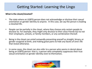 Getting Started: Learning the Lingo
What is the closet/closeted?
• The state where an LGBTQ person does not acknowledge or disclose their sexual
orientation or gender identity to anyone. In this case, we say the person is leading
a closeted life.
• People can be partially in the closet, where they choose only certain people to
disclose to. For example, they might only disclose to their close friends but to not
their employers, schools, or family members, or any combination thereof.
• Being in the closet can entail outwardly presenting oneself as straight, binary, or
gender assigned at birth, and making great pains to hide any facets of one’s life
that reveal otherwise.
• In some cases, the closet can also refer to a person who seems in denial about
being an LGBTQ person: that is, a person who completely suppresses their true
sexual orientation or gender identity even to themselves.
19
 
