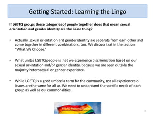 Getting Started: Learning the Lingo
If LGBTQ groups these categories of people together, does that mean sexual
orientation and gender identity are the same thing?
• Actually, sexual orientation and gender identity are separate from each other and
come together in different combinations, too. We discuss that in the section
“What We Choose.”
• What unites LGBTQ people is that we experience discrimination based on our
sexual orientation and/or gender identity, because we are seen outside the
majority heterosexual or gender experience.
• While LGBTQ is a good umbrella term for the community, not all experiences or
issues are the same for all us. We need to understand the specific needs of each
group as well as our commonalities.
3
 