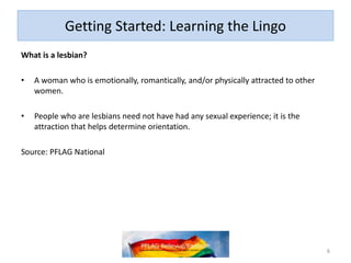 Getting Started: Learning the Lingo
What is a lesbian?
• A woman who is emotionally, romantically, and/or physically attracted to other
women.
• People who are lesbians need not have had any sexual experience; it is the
attraction that helps determine orientation.
Source: PFLAG National
6
 