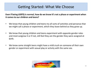 Getting Started: What We Choose
Even if being LGBTQ is normal, how do we know it’s not a phase or experiment when
it comes to our children and teens?
• We know that young children and teens try all sorts of activities and personas that
we might call a phase or experiment, which they leave behind as they grow up.
• We know that young children and teens experiment with opposite gender roles
and most outgrow it or if not, still feel they are the gender they were assigned at
birth.
• We know some straight teens might have a mild crush on someone of their own
gender or experiment with sexual play or activity with the same sex.
10
 