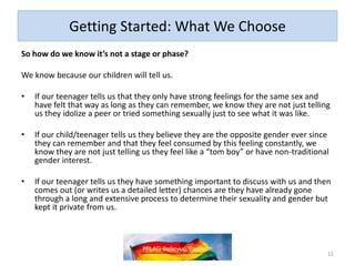 Getting Started: What We Choose
So how do we know it’s not a stage or phase?
We know because our children will tell us.
• If our teenager tells us that they only have strong feelings for the same sex and
have felt that way as long as they can remember, we know they are not just telling
us they idolize a peer or tried something sexually just to see what it was like.
• If our child/teenager persistently, consistently, and insistently tells us they feel the
opposite gender from the one they were assigned at birth and that they feel
consumed by this feeling, we know they are not just telling us they feel like a “tom
boy” or have non-traditional gender interest.
• If our teenager tells us they have something important to discuss with us and then
comes out (or writes us a detailed letter) chances are they have already gone
through a long and extensive process to determine their sexuality and gender but
kept it private from us.
11
 