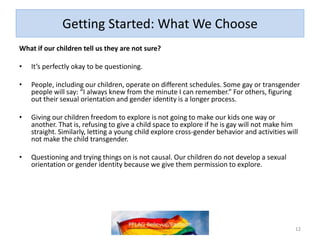 Getting Started: What We Choose
What if our children tell us they are not sure?
• It’s perfectly okay to be questioning.
• People, including our children, operate on different schedules. Some gay or
transgender people will say: “I always knew from the minute I can remember.” For
others, figuring out their sexual orientation and gender identity is a longer process.
• Giving our children freedom to explore is not going to make our kids one way or
another. That is, refusing to give a child space to explore if he is gay will not make
him straight. Similarly, letting a young child explore cross-gender behavior and
activities will not make the child transgender.
• Questioning and trying things on is not causal. Our children do not develop a
sexual orientation or gender identity because we give them permission to explore.
12
 