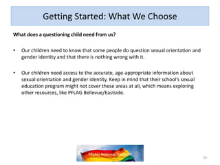 Getting Started: What We Choose
What does a questioning child need from us?
• Our children need to know that some people do question sexual orientation and
gender identity and that there is nothing wrong with it.
• Our children need access to the accurate, age-appropriate information about
sexual orientation and gender identity. Keep in mind that their school’s sexual
education program might not cover these areas at all, which means exploring
other resources, like PFLAG Bellevue/Eastside.
13
 