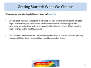 Getting Started: What We Choose
What does a questioning child need from us? (cont’d)
• Our children need us to respect their need for self-identification. Some children
might not be ready to apply labels to themselves while others might find it
extremely important for us to acknowledge their identity (even if that identity
might change in the next few years).
• Our children need assurance that wherever they land at the end of their journey,
that we will love them, support them, and be proud of them.
14
 