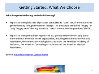 Getting Started: What We Choose
What is reparative therapy and why is it wrong?
• Reparative therapy is a set of practices conducted to “cure” sexual orientation and
gender identity through conversion therapy. This therapy is also called “ex-gay” or
“pray the gay away” therapy as well as “sexual orientation change efforts” (SOCE).
• Reparative therapy has been repudiated as a pseudo-science by virtually every
major medical or mental health organization, including the American Psychiatric
Association, the American Psychological Association, the American Academy of
Pediatrics, the American Counseling Association and the American Medical
Association.
Source: National Center for Lesbian Rights
15
 