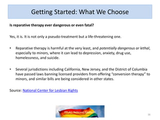 Getting Started: What We Choose
Is reparative therapy ever dangerous or even fatal?
Yes, it is. It is not only a pseudo-treatment but a life-threatening one.
• Reparative therapy is harmful at the very least, and potentially dangerous or lethal,
especially to minors, where it can lead to depression, anxiety, drug use,
homelessness, and suicide.
• Several jurisdictions including California, New Jersey, and the District of Columbia
have passed laws banning licensed providers from offering “conversion therapy” to
minors, and similar bills are being considered in other states.
Source: National Center for Lesbian Rights
16
 