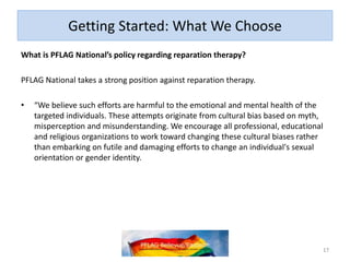 Getting Started: What We Choose
What is PFLAG National’s policy regarding reparation therapy?
PFLAG National takes a strong position against reparation therapy.
• “We believe such efforts are harmful to the emotional and mental health of the
targeted individuals. These attempts originate from cultural bias based on myth,
misperception and misunderstanding. We encourage all professional, educational
and religious organizations to work toward changing these cultural biases rather
than embarking on futile and damaging efforts to change an individual's sexual
orientation or gender identity.
17
 