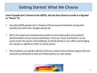 Getting Started: What We Choose
Even if people don’t choose to be LGBTQ, why do they choose to make it a big deal
or “flaunt” it?
• Actually LGBTQ people don’t choose to flaunt sexual orientation and gender
identity any more than straight people do.
• We’re all raised and conditioned to perform and accept public and outward
demonstrations of our sexual orientation. From our music and fashion, to our
social rituals like proms and weddings, to family photos in our office and bringing
our spouse or significant other to social events.
• We all express our gender identity, from our innate traits to those aspects that are
culturally conditioned or that are influenced by our own tastes.
18
 