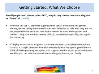 Getting Started: What We Choose
Even if people don’t choose to be LGBTQ, why do they choose to make it a big deal
or “flaunt” it? (cont’d)
• When we tell LGBTQ people to suppress their sexual orientation and gender
identity, we are telling them to embrace closet behavior: to hide who they are and
the people they are attracted to or love—to even lie about their spouses and
families. Living that way is extremely difficult, sometimes impossible, and highly
discriminatory.
• It’s highly instructive to imagine a day where we have to completely conceal our
status as a straight person or hide that we identify with the typical gender binary.
Think of all the planning, deception, and suppression that would entail and how it
would impact our relationships with our colleagues, friends, and family.
19
 