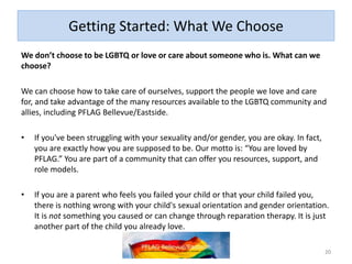 Getting Started: What We Choose
We don’t choose to be LGBTQ or love or care about someone who is. What can we
choose?
We can choose how to take care of ourselves, support the people we love and care
for, and take advantage of the many resources available to the LGBTQ community and
allies, including PFLAG Bellevue/Eastside.
• If you've been struggling with your sexuality and/or gender, you are okay. In fact,
you are exactly how you are supposed to be. Our motto is: “You are loved by
PFLAG.” You are part of a community that can offer you resources, support, and
role models.
• If you are a parent who feels you failed your child or that your child failed you,
there is nothing wrong with your child's sexual orientation and gender orientation.
It is not something you caused or can change through reparation therapy. It is just
another part of the child you already love.
20
 