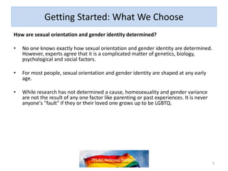 Getting Started: What We Choose
How are sexual orientation and gender identity determined?
• No one knows exactly how sexual orientation and gender identity are determined.
However, experts agree that it is a complicated matter of genetics, biology,
psychological and social factors.
• For most people, sexual orientation and gender identity are shaped at any early
age.
• While research has not determined a cause, homosexuality and gender variance
are not the result of any one factor like parenting or past experiences. It is never
anyone's "fault" if they or their loved one grows up to be LGBTQ.
3
 