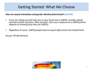 Getting Started: What We Choose
How are sexual orientation and gender identity determined? (cont’d)
• If you are asking yourself why you or your loved one is LGBTQ, consider asking
yourself another question: Why ask why? Does your response to a LGBTQ person
depend on knowing why they are LGBTQ?
• Regardless of cause, LGBTQ people deserve equal rights and to be treated fairly.
Source: PFLAG National
4
 