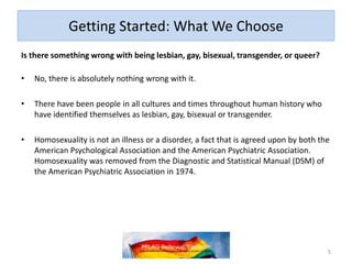 Getting Started: What We Choose
Is there something wrong with being lesbian, gay, bisexual, transgender, or queer?
• No, there is absolutely nothing wrong with it.
• There have been people in all cultures and times throughout human history who
have identified themselves as lesbian, gay, bisexual or transgender.
• Homosexuality is not an illness or a disorder, a fact that is agreed upon by both the
American Psychological Association and the American Psychiatric Association.
Homosexuality was removed from the Diagnostic and Statistical Manual (DSM) of
the American Psychiatric Association in 1974.
5
 