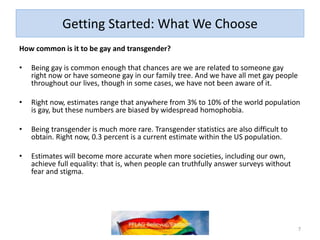Getting Started: What We Choose
How common is it to be gay and transgender?
• Being gay is common enough that chances are we are related to someone gay
right now or have someone gay in our family tree. And we have all met gay people
throughout our lives, though in some cases, we have not been aware of it.
• Right now, estimates range that anywhere from 3% to 10% of the world population
is gay, but these numbers are biased by widespread homophobia.
• Being transgender is much more rare. Transgender statistics are also difficult to
obtain. Right now, 0.3 percent is a current estimate within the US population.
• Estimates will become more accurate when more societies, including our own,
achieve full equality: that is, when people can truthfully answer surveys without
fear and stigma.
7
 