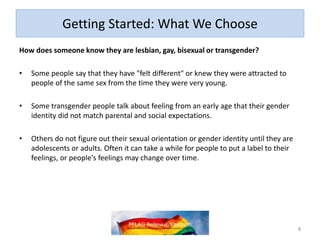 Getting Started: What We Choose
How does someone know they are lesbian, gay, bisexual or transgender?
• Some people say that they have "felt different" or knew they were attracted to
people of the same sex from the time they were very young.
• Some transgender people talk about feeling from an early age that their gender
identity did not match parental and social expectations.
• Others do not figure out their sexual orientation or gender identity until they are
adolescents or adults. Often it can take a while for people to put a label to their
feelings, or people's feelings may change over time.
8
 