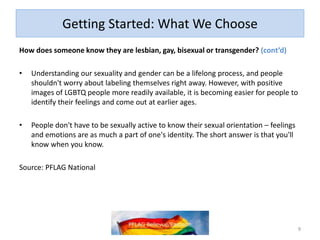 Getting Started: What We Choose
How does someone know they are lesbian, gay, bisexual or transgender? (cont’d)
• Understanding our sexuality and gender can be a lifelong process, and people
shouldn't worry about labeling themselves right away. However, with positive
images of LGBTQ people more readily available, it is becoming easier for people to
identify their feelings and come out at earlier ages.
• People don't have to be sexually active to know their sexual orientation – feelings
and emotions are as much a part of one's identity. The short answer is that you'll
know when you know.
Source: PFLAG National
9
 