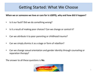Getting Started: What We Choose
When we or someone we love or care for is LGBTQ, why and how did it happen?
• Is it our fault? Did we do something wrong?
• Is it a result of making poor choices? Can we change or control it?
• Can we attribute it to poor parenting or childhood trauma?
• Can we simply dismiss it as a stage or form of rebellion?
• Can we change sexual orientation and gender identity through counseling or
reparation therapy?
The answer to all these questions is No.
1
 