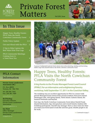 Private Forest
                       Matters                                          Fall 2011 Issue                         Shoal Island, see page 4




In This Issue
Happy Trees, Healthy Forests:
PFLA Visits the North
Cowichan Community Forest        1

Public Policy Update            2–3

Out and About with the PFLA      2

5 Tips to Help Capture the
Best Value from Your Logs        4

PFLA Community Meetings:
Coming Soon to
a Town Near You                  4



                                      A group of independent private forest owners learn about planting, tending and harvesting
                                      timber crops from Darrell Frank at the North Cowichan Community Forest.



                                      Happy Trees, Healthy Forests:
PFLA Contact
Information
                                      PFLA Visits the North Cowichan
                                      Community Forest
Private Forest Landowners
Association (BC)                      A big thanks to the Private Managed Forest Land Council
P.O. Box 48092                        (PFMLC) for an informative and enlightening forestry
Victoria, BC V8Z 7H5
Tel: 250 381 7565
                                      workshop, held September 17, 2011 in the Cowichan Valley.
Fax: 250 381 7409                     The workshop was an excellent opportunity for PFLA to connect with
www.pfla.bc.ca                        private Managed Forest owners from around southern Vancouver Island:
                                      Shawnigan Lake, Salt Spring Island, Thetis Island, Galiano Island, the
Rod Bealing                           Saanich Peninsula and beyond.
Executive Director
Private Forest Landowners             First stop: the North Cowichan Community Forest where Darrell Frank
Association                           shared information, tips, best practices and overall forestry wisdom with
rod.bealing@pfla.bc.ca                workshop participants. Darrell’s key message: Have a clear vision for what
                                      you want your forest land to look like and hire good, reliable people to do
Ina Shah                              the work.
Ofﬁce Manager
Private Forest Landowners                                                                                 >> Continued on page 3
Association
info@pfla.bc.ca

                                                                                                       Private Forest Matters – Fall 2011 (1)
 