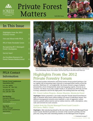 Private Forest
                        Matters                                     Fall 2012 Issue
                                                                                                      Zucchinni Racing, see page 2




In This Issue
Highlights from the 2012
Forestry Forum               1

Out and About with PFLA      2

PFLA Visits Dockside Green   3

Recognizing BC’s Managed
Forest Champions             3

Survey Says!                 4

An Excellent Resource for
Forest Owners Rediscovered   4




                                    PFLA members in front of Grant Lake, property managed by this year’s recipient of the Private
                                    Forest Stewardship Award, Dave Barker, and the ﬁnal stop on the 2012 forest ﬁeld tour.

PFLA Contact
Information
                                 Highlights From the 2012
                                 Private Forestry Forum
Private Forest Landowners        PFLA hosted another informative and lively forestry forum packed (perhaps a bit
Association (BC)                 too tightly) full of interesting topics relevant to managed forest owners across the
P.O. Box 48092                   province. Held June 21st, in Langford BC, the forum covered a range of subjects
Victoria, BC V8Z 7H5             presented by a host of impressively smart and engaging experts, if we do say so
                                 ourselves. For those of you who couldn’t make it, we missed you! We’ll do our best
Tel: 250 381 7565                to recap, summarize and hit the high points, but nothing beats the real thing.
Fax: 250 381 7409
www.pfla.bc.ca
                                 B.C. Forest Carbon Projects—Rainer Muenter, Monticola Forest
                                 Highlights: Rainer presented a case study using the Texada Island Forest Reserve
Rod Bealing
                                 data to illustrate what forest carbon trading can mean to individual owners. Five
Executive Director
                                 different management scenarios were explored—a mix of aggressive carbon
Private Forest Landowners
                                 reserves, partial carbon reserves and no carbon reserves—with a description, ratio-
Association
                                 nale and overview for each scenario.
rod.bealing@pfla.bc.ca
Ina Shah                         Update from the Private Managed Forest Land Council—
Ofﬁce Manager                    Rod Davis, PMFLC Chair.
Private Forest Landowners        Highlights: After introducing himself as the new chair of the Private Managed Forest
Association                      Land Council, Rod Davis provided an overview of the Council’s activities over the
info@pfla.bc.ca                  past year, along with some interesting statistics on the Managed Forest Program.
                                                                                                      >> Continued on page 2
                                                                                                   Private Forest Matters –Fall 2012 (1)
 