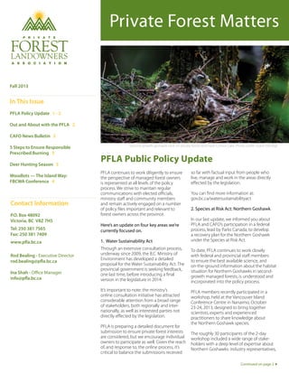 Private Forest Matters

Fall 2013

In This Issue
PFLA Policy Update 1 - 2
Out and About with the PFLA 2
CAFO News Bulletin 2
5 Steps to Ensure Responsible
Prescribed Burning 3
Deer Hunting Season 3
Woodlots — The Island Way:
FBCWA Conference 4

Contact Information
P.O. Box 48092
Victoria, BC V8Z 7H5
Tel: 250 381 7565
Fax: 250 381 7409
www.pfla.bc.ca
Rod Bealing - Executive Director
rod.bealing@pfla.bc.ca
Ina Shah - Office Manager
info@pfla.bc.ca

Second-growth goshawk nest on private forest land near Comox Lake. Photo credit: Grant Eldridge

PFLA Public Policy Update
PFLA continues to work diligently to ensure
the perspective of managed forest owners
is represented at all levels of the policy
process. We strive to maintain regular
communications with elected officials,
ministry staff and community members
and remain actively engaged on a number
of policy files important and relevant to
forest owners across the province.

so far with factual input from people who
live, manage and work in the areas directly
effected by the legislation.
You can find more information at:
gov.bc.ca/watersustainabilityact
2. Species at Risk Act: Northern Goshawk

1. Water Sustainability Act

In our last update, we informed you about
PFLA and CAFO’s participation in a federal
process, lead by Parks Canada, to develop
a recovery plan for the Northern Goshawk
under the Species at Risk Act.

Through an extensive consultation process,
underway since 2009, the B.C. Ministry of
Environment has developed a detailed
proposal for the Water Sustainability Act. The
provincial government is seeking feedback,
one last time, before introducing a final
version in the legislature in 2014.

To date, PFLA continues to work closely
with federal and provincial staff members
to ensure the best available science, and
on-the-ground information about the habitat
situation for Northern Goshawks in secondgrowth managed forests, is understood and
incorporated into the policy process.

It’s important to note: the ministry’s
online consultation initiative has attracted
considerable attention from a broad range
of stakeholders, both regionally and internationally, as well as interested parties not
directly effected by the legislation.

PFLA members recently participated in a
workshop, held at the Vancouver Island
Conference Centre in Nanaimo, October
23-24, 2013, designed to bring together
scientists, experts and experienced
practitioners to share knowledge about
the Northern Goshawk species.

Here’s an update on four key areas we’re
currently focused on.

PFLA is preparing a detailed document for
submission to ensure private forest interests
are considered, but we encourage individual
owners to participate as well. Given the reach
of, and response to, the online process, it’s
critical to balance the submissions received

The roughly 30 participants of the 2-day
workshop included a wide range of stakeholders with a deep level of expertise about
Northern Goshawks: industry representatives,
Continued on page 2

 