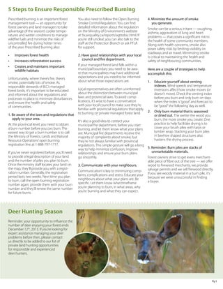 5 Steps to Ensure Responsible Prescribed Burning
Prescribed burning is an important forest
management tool — an opportunity for
forest owners and land managers to take
advantage of the season’s cooler temperatures and wetter conditions to manage
wildfire fuels and minimize the risks of
uncontrolled fire during hotter times
of the year. Prescribed burning also:

You also need to follow the Open Burning
Smoke Control Regulation. You can find
detailed information about the regulation
on the Ministry of Environment’s website
at: bcairquality.ca/reports/agttobsc.html. If
you’re still unclear, you can also talk to the
staff at the Protection Branch or ask PFLA
for support.

•	

Improves forest health

•	

Increases reforestation success

2. Have good relationships with your local
council and fire department.

•	

Creates and maintains important 	
wildlife habitats

Unfortunately, where there’s fire, there’s
smoke, potentially lots of smoke. As
responsible stewards of B.C.’s managed
forest lands, it’s important to be educated
and informed about the regulations and
processes in place to minimize disturbances
and ensure the health and safety
of communities.
1. Be aware of the laws and regulations that
apply to your area.  
At the provincial level, you need to obtain
a burn number before you can burn. The
easiest way to get a burn number is to call
the Ministry of Forests, Lands and Natural
Resource Operations’ open burning
registration line at 1-888-797-1717.
If you’ve never registered before, you’ll need
to provide a legal description of your land
and the number of piles you plan to burn.
Once the ministry staff locates your land on
the map, they’ll provide you with a registration number. Generally, the registration
period lasts two weeks. Next time you plan
to burn, call the open burning registration
number again, provide them with your burn
number and they’ll renew the same number
for future burns.

If your managed forest land falls within a
municipal boundary you need to be aware that municipalities may have additional
expectations and you need to be informed
about what those expectations are.
Local representatives are often uninformed
about the distinction between municipal
laws and provincial laws. To avoid complications, it’s wise to have a conversation
with your local council to make sure they’re
familiar with provincial regulations that apply
to burning on private managed forest land.
It’s also a good idea to contact your
municipal fire department, before you start
burning, and let them know what your plans
are. Municipal fire departments receive the
majority of complaints about smoke, but
they’re not always familiar with provincial
regulations. This simple gesture will go a long
way to help minimize confusion, improve
relationships and ensure your burn plans
go smoothly.
3. Communicate with your neighbours.
Communication is key to minimizing complaints, complications and stress. Educate your
neighbours about what your plans are. Be
specific. Let them know what timeframe
you’re planning to burn, in what areas, why
you’re burning and what they can expect.

4. Minimize the amount of smoke
you generate.
Smoke can be a serious irritant — coughing,
asthma, aggravation of lung and heart
problems — that poses a significant risk to
the health of some community members.
Along with health concerns, smoke also
poses safety risks by limiting visibility on
roadways and air travel. Minimizing smoke
is critical to maintaining the health and
safety of neighbouring communities.
Here are a couple of strategies to help
accomplish this:
1.	 Educate yourself about venting
indexes. Wind speeds and temperature
inversions affect how smoke moves (or
doesn’t move). Check the venting index
before you burn and only burn on days
when the index is “good” and forecast to
be “good” the following day as well.
2.	 Only burn material that is seasoned
or dried out. The wetter the wood you
burn, the more smoke you create. One
practice to help facilitate drying is to
cover your brush piles with tarps or
lumber wrap. Stacking your burn piles 	
in beehive shaped structures also
hastens the drying process.
5. Reminder: Burn piles are stacks of
unmarketable materials.
Forest owners strive to get every merchantable piece of fibre out of the tree — we offer
wood to firewood merchants, we provide
salvage permits and we sell firewood directly.
If you see woody material in a burn pile, it’s
because we were unsuccessful in finding
a buyer.

Deer Hunting Season
Reminder: your opportunity to influence the
number of deer enjoying your forest ends
December 12th, 2013. If you’re looking for
expert assistance managing your deer
problems before then, please contact
us directly to be added to our list of
private land hunting opportunities
for responsible and experienced
deer hunters.

Pg 3

 