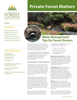 Private Forest Matters 
Water Management 
Tips for Forest Owners 
Seasonal shifts are inevitable. If you’re a 
forest owner with streams on your prope-rty, 
minimizing negative impacts to water 
quality and fish and wildlife habitat are 
crucial forest stewardship objectives. 
BC is blessed with abundant streams, rivers, 
lakes and watercourses. PFLA is committed 
to helping forest owners protect these 
valuable resources, as well as the 
investments you’ve made in your 
access structures. 
Road management IS water management. 
A well-planned and constructed roadway 
will minimize potential problems, but a 
regular maintenance program is needed 
to ensure the long-term stability of a road 
system. In most cases you will be able to 
carry out an effective road maintenance 
program with hand tools, some gravel, 
and a truck. 
Regular inspections should be carried 
out, with additional checks after heavy 
rains. New roads and roads with heavy 
traffic should get special attention — a 
little shovel work early in the season can 
prevent potentially larger problems later 
on. Potential trouble areas, such as wet 
spots, culverts and steep grades should 
be noted. 
After storms or heavy rainfall, branches, 
leaves and debris can block ditches, 
culverts and crossing structures. Once 
it’s safe, drive or walk along your roads 
and trails. Check to make sure: 
• Ditches are functional 
• Culverts are unobstructed 
• Cross ditches are intact 
and operational 
Maintenance inspections should check 
all drainage structures, removing debris 
from ditches and culverts. Watch ditches 
for flooding or signs of bank erosion that 
may signal the need for more, or larger, 
culverts. Check inlets and outlets of 
culverts for scouring. 
Road grading should be carried out as 
needed to maintain road shape and 
surface, depending on the size of 
operations and frequency of use. Ruts 
and potholes should be filled in before 
spring rains. Spur roads not needed all the 
time, can be put to ‘bed’ by digging short 
drainage ditches (water bars) across them 
to control winter and spring runoffs. 
Water bars can be constructed by 
excavator, grader, or hand tools, and are 
a very effective means of directing road 
run-off away from the running surface of 
the road and into drainage structures or 
filter strips. 
The key is to minimize opportunities for 
water to concentrate and gain momentum. 
Think about and find ways to disperse 
Fall 2014 
In This Issue 
Water Management Tips 1 
Tribute to Maxine Haley 2 
Deer Hunting Season 2 
Local Government Elections 3 
Beaumont Timber – 40 Years! 3 
Rebuilding Coho Populations 4 
Contact Information 
P.O. Box 48092 
Victoria, BC V8Z 7H5 
Tel: 250 381 7565 
Fax: 250 381 7409 
www.pfla.bc.ca 
Rod Bealing - Executive Director 
rod.bealing@pfla.bc.ca 
Ina Shah - Office Manager 
info@pfla.bc.ca 
Lisa Weeks - Communications Manager 
lisa@pfla.bc.ca 
Continued on page 2 
 