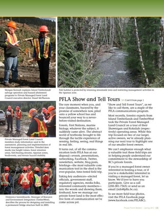 Morgan Kennah explains Island Timberlands’           Fish habitat is protected by retaining streamside trees and restricting management activities in
salvage operation and hazard abatement               the riparian zone.
programs to Private Managed Forest Land
Council executive director, Stuart McPherson.
                                                     PFLA Show and Tell Tours                                       >> Cont’d from page 1
                                                     The rare moment when you, and                   “Show and Tell Forest Tours”, as we
                                                     your classmates, buoyed by the                   like to call them, are a staple of the
                                                     promise of somewhere new, piled                  PFLA communications program.
                                                     onto a yellow school bus and                     Most recently, forestry experts from
                                                     bounced your way to a never-                     Island Timberlands and TimberWest
                                                     before-visited destination.                      took the Private Forest Managed
                                                     Forests, First Nations, marine                   Land Council on a tour of their
                                                     biology, whatever the subject, it                Shawnigan and Koksilah (respec-
                                                     suddenly came alive. The abstract                tively) operating areas. While this
                                                     world of textbooks brought to life               trip focused on two of our larger,
Private Managed Forest Land Council                  through the tactile experience of                active owners, we’re already plan-
members study information used in the                sensing, feeling, seeing, real things            ning our next tour to highlight one
assessment, planning and implementation of           in real life.                                    of our smaller forest owners.
forest management activities. Detailed data
marks tree height values, forest retention           It turns out, of all the commu-                  We can’t emphasize enough what
areas, ﬁsh-bearing streams, riparian zones,          nication tools PFLA has at our                   a valuable tool these ﬁeld trips are
biodiversity, and terrain hazard stability.          disposal—events, presentations,                  in helping people understand our
                                                     networking, Facebook, Twitter,                   commitment to the stewardship of
                                                     newsletters, website, blog posts,                BC’s private forests.
                                                     brieﬁngs—the most valuable com-                  If you’re a managed forest owner
                                                     munication tool in the shed is the               interested in hosting a tour, or if
                                                     ever-popular, time-tested ﬁeld trip.             you’re a stakeholder interested in
                                                     Taking key audiences—elected                     visiting a managed forest, let us
                                                     ofﬁcials, government staff,                      know. We’d love to have you
                                                     regulatory agencies, media folks,                participate. Give us a call
                                                     interested community members—                    (250-381-7565) or send us an
                                                     into the woods and showing them,                 email (info@pﬂa.bc.ca).
                                                     ﬁrsthand, how we manage our                      To see more ﬁeld tour photos,
                                                     private forest land is the most effec-
Domenico Iannidinardo, Manager of Resource                                                            visit the PFLA Facebook page
and Environment Integration (TimberWest),            tive form of communication we’ve                 (www.facebook.com/PFLABC).
describes the process for designing and installing   come across yet.
a permanent bridge structure built in 2005.
                                                                                                                      Private Forest Matters – Spring 2012 (3)
 
