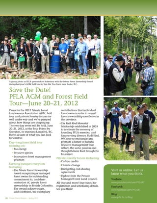 A group photo as PFLA presents Ken Robertson with the Private Forest Stewardship Award
    during last year’s AGM ﬁeld tour to Van Isle Tree Farm near Sooke, B.C.


    Save the Date!
    PFLA AGM and Forest Field
    Tour—June 20–21, 2012
    Plans for the 2012 Private Forest                    contributions that individual
    Landowners Association AGM, ﬁeld                     forest owners make to overall
    tour and private forestry forum are                  forest stewardship excellence in
    well under way and we’re pumped                      the province.
    about how things are shaping up.                     The Rudi Kind Memorial
    The two-day event will be held, June                 Scholarship established in 2003
    20–21, 2012, at the Four Points by                   to celebrate the memory of
    Sheraton, in stunning Langford, BC.                  founding PFLA member, and
    Here’s a taste of what you can look                  long-serving director, Rudi Kind.
    forward to:                                          We hope to encourage and
    Day-long forest ﬁeld tour                            promote a future of natural
    focusing on:                                         resource management that
          Bio-energy                                     reﬂects the same passion and
                                                         thoughtfulness Rudi brought to
          Invasive species                               his career.
          Innovative forest management
                                                    Private forestry forum including:
          practices
                                                        Carbon credits
    Evening banquet reception                           Climate change
    featuring:
                                                        Fireﬁghting cost-sharing
          The Private Forest Stewardship                                                     Visit us online. Let us
                                                        agreements
          Award recognizing a managed                                                        know what you think.
          forest owner for outstanding                  Update from the Private
          commitment to, and dem-                       Managed Forest Land Council.         YouTube:
          onstration of, private forest             All that and more! Stay-tuned for        www.youtube.com/user/PFLABC
          stewardship in British Columbia.          registration and scheduling details.     Facebook:
          The award acknowledges,                   See you there!                           www.facebook.com/PFLABC
          and celebrates, the exemplary
                                                                                             Blog:
(4) Private Forest Matters – Spring 2012                                                     www.plfa.bc.ca/blog
 