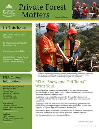 Private Forest
                     Matters                                    Spring 2012 Issue                   Show and Tell Tour, see page 3




In This Issue
PFLA “Show and Tell Tours”
Want You!                       1


10 Wildly Successful Wildﬁre
Prevention Tips                 2


Out and About with PFLA         3


Save the Date! Private Forest
Landowners Association
Annual General Meeting          4




                                       Domenico Iannidinardo (Manager of Resource and Environment Integration—TimberWest)
                                       and Morgan Kennah (Manager of Sustainable Timberlands and Community Affairs—

PFLA Contact                           Island Timberlands) hand out information packages to tour participants.



Information                         PFLA “Show and Tell Tours”
Private Forest Landowners
Association (BC)
                                    Want You!
                                    Remember when you were in high school? A big part of learning was
P.O. Box 48092
                                    reading: books, so many books. History, ideas, theories—all communicated
Victoria, BC V8Z 7H5
                                    through words and images on paper.
Tel: 250 381 7565
                                    Maybe you were a straight-A student who devoured textbooks, wore
Fax: 250 381 7409
                                    out a pathway to the library and couldn’t wait for your next homework
www.pfla.bc.ca                      assignment.
Rod Bealing                         Maybe you were less enthusiastic about book learning, spent more time
Executive Director                  navel gazing and expressed your creativity through the wild excuses you
Private Forest Landowners           conjured to explain why your homework wasn’t done.
Association
                                    Regardless of where you landed on the spectrum of classroom participation,
rod.bealing@pfla.bc.ca
                                    every now and again, an opportunity arose that engaged everyone.
Ina Shah
                                    Yes. You guessed it, the ever-popular ﬁeld trip.
Ofﬁce Manager
Private Forest Landowners
Association
info@pfla.bc.ca                                                                                    >> Continued on page 3

                                                                                              Private Forest Matters –Spring 2012 (1)
 