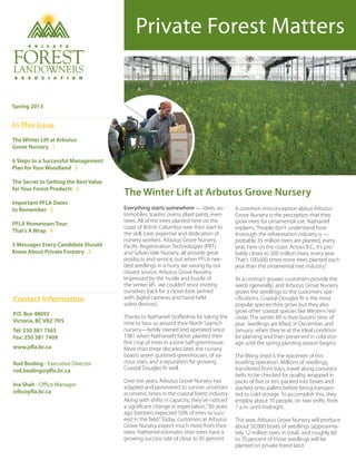 Private Forest Matters
The Winter Lift at Arbutus Grove Nursery
Spring 2013
In This Issue
The Winter Lift at Arbutus	
Grove Nursery 1
6 Steps to a Successful Management
Plan for Your Woodland 2
The Secret to Getting the Best Value
for Your Forest Products 3
Important PFLA Dates
to Remember 3
PFLA Hometown Tour:
That’s A Wrap 4
5 Messages Every Candidate Should
Know About Private Forestry 4
Everything starts somewhere — ideas, au-
tomobiles, toaster ovens, plaid pants, even
trees. All of the trees planted here on the
coast of British Columbia owe their start to
the skill, care, expertise and dedication of
nursery workers. Arbutus Grove Nursery,
Pacific Regeneration Technologies (PRT)
and Sylvan Vale Nursery, all provide great
products and service, but when PFLA nee-
ded seedlings in a hurry we swung by our
closest source, Arbutus Grove Nursery.
Impressed by the hustle and bustle of
the winter lift, we couldn’t resist inviting
ourselves back for a closer look (armed
with digital cameras and hand-held
video devices).
Thanks to Nathaniel Stoffeslma for taking the
time to tour us around their North Saanich
nursery—family owned and operated since
1981 when Nathaniel’s father planted their
first crop of trees in a lone half-greenhouse.
More than three decades later, the nursery
boasts seven guttered-greenhouses, of va-
rious sizes, and a reputation for growing
Coastal Douglas-fir well.
Over the years, Arbutus Grove Nursery has
adapted and persevered to survive uncertain
economic times in the coastal forest industry.
Along with shifts in capacity, they’ve noticed
a significant change in expectation,“30 years
ago foresters expected 50% of trees to succ-
eed in the field.”Today, customers at Arbutus
Grove Nursery expect much more from their
trees. Nathaniel estimates their trees have a
growing success rate of close to 95 percent.
A common misconception about Arbutus
Grove Nursery is the perception that they
grow trees for ornamental use. Nathaniel
explains,“People don’t understand how
thorough the reforestation industry is —
probably 35 million trees are planted, every
year, here on the coast. Across B.C., it’s pro-
bably closer to 200 million trees, every year.
That’s 100,000 times more trees planted each
year than the ornamental tree industry.”
As a contract grower, customers provide the
seeds (generally) and Arbutus Grove Nursery
grows the seedlings to the customers’spe-
cifications. Coastal-Douglas fir is the most
popular species they grow, but they also
grow other coastal species like Western red-
cedar. The winter lift is their busiest time of
year. Seedlings are lifted, in December and
January, when they’re at the ideal condition
for planting and then preserved in cold stor-
age until the spring planting season begins.
The lifting shed is the epicenter of this
bustling operation. Millions of seedlings,
transferred from trays, travel along conveyor
belts to be checked for quality, wrapped in
packs of five or ten, packed into boxes and
stacked onto pallets before being transpor-
ted to cold storage. To accomplish this, they
employ about 70 people, on two shifts, from
7 a.m. until midnight.
This year, Arbutus Grove Nursery will produce
about 50,000 boxes of seedlings (approxima-
tely 12 million trees in total), and roughly 60
to 70 percent of those seedlings will be
planted on private forest land.
Contact Information
P.O. Box 48092
Victoria, BC V8Z 7H5
Tel: 250 381 7565
Fax: 250 381 7409
www.pfla.bc.ca
Rod Bealing - Executive Director
rod.bealing@pfla.bc.ca
Ina Shah - Office Manager
info@pfla.bc.ca
 