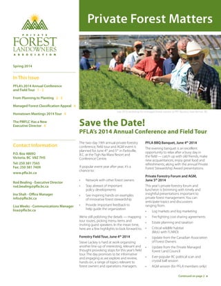 Private Forest Matters
Save the Date!
PFLA’s 2014 Annual Conference and Field Tour
The two-day 19th annual private forestry
conference, field tour and AGM event is
planned for June 4th
and 5th
in Parksville,
B.C. at the Tigh-Na-Mara Resort and
Conference Centre.
A popular event year after year, it’s a
chance to:
•	 Network with other forest owners
•	 Stay abreast of important 		
policy developments
•	 See inspiring hands-on examples 	
of innovative forest stewardship
•	 Provide important feedback to		
help guide the organization
We’re still polishing the details — mapping
tour routes, picking menu items and
inviting guest speakers. In the mean time,
here are a few highlights to look forward to.
Forestry Field Tour, June 4th
2014
Steve Lackey is hard at work organizing
another line-up of interesting, relevant and
thought provoking stops for this year’s field
tour. The day promises to be informative
and engaging as we explore and review,
hands-on, a range of topics relevant to
forest owners and operations managers.
PFLA BBQ Banquet, June 4th
2014
The evening banquet is an excellent
opportunity to relax after a busy day in
the field — catch up with old friends, make
new acquaintances, enjoy great food and
refreshments, along with the annual Private
Forest Stewardship Award presentations.
Private Forestry Forum and AGM,
June 5th
2014
This year’s private forestry forum and
luncheon is brimming with timely and
insightful presentations important to
private forest management. You can
anticipate topics and discussions
ranging from:
•	 Log markets and log marketing
•	 Fire fighting cost sharing agreements
•	 Estate planning and taxation
•	 Critical wildlife habitat 		
(MoU with FLNRO) 
•	 Update from the Canadian Association
of Forest Owners
•	 Update from the Private Managed
Forest Land Council
•	 Ever-popular BC political scan and
crystal ball session
•	 AGM session (for PFLA members only)
Contact Information
P.O. Box 48092
Victoria, BC V8Z 7H5
Tel: 250 381 7565
Fax: 250 381 7409
www.pfla.bc.ca
Rod Bealing - Executive Director
rod.bealing@pfla.bc.ca
Ina Shah - Office Manager
info@pfla.bc.ca
Lisa Weeks - Communications Manager
lisa@pfla.bc.ca
Continued on page 2
Spring 2014
In This Issue
PFLA’s 2014 Annual Conference
and Field Tour 1 - 2
From Planning to Planting 2 - 3
Managed Forest Classification Appeal 4
Hometown Meetings 2014 Tour 4
The PMFLC Has a New
Executive Director 4
July 2010 workshop for managed forest owners at PRT Nursery near Vernon, BC.
 