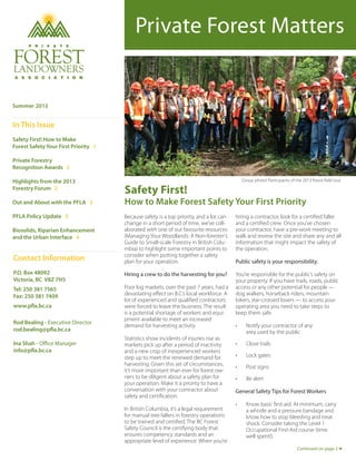 Private Forest Matters
Safety First!
How to Make Forest Safety Your First Priority
Summer 2013
In This Issue
Safety First! How to Make
Forest Safety Your First Priority 1
Private Forestry
Recognition Awards 2
Highlights from the 2013
Forestry Forum 2
Out and About with the PFLA 2
PFLA Policy Update 3
Biosolids, Riparian Enhancement
and the Urban Interface 4
Contact Information
P.O. Box 48092
Victoria, BC V8Z 7H5
Tel: 250 381 7565
Fax: 250 381 7409
www.pfla.bc.ca
Rod Bealing - Executive Director
rod.bealing@pfla.bc.ca
Ina Shah - Office Manager
info@pfla.bc.ca
Continued on page 2
Because safety is a top priority, and a lot can
change in a short period of time, we’ve coll-
aborated with one of our favourite resources
(Managing Your Woodlands: A Non-forester’s
Guide to Small-scale Forestry in British Colu-
mbia) to highlight some important points to
consider when putting together a safety
plan for your operation.
Hiring a crew to do the harvesting for you?
Poor log markets, over the past 7 years, had a
devastating effect on B.C.’s local workforce. A
lot of experienced and qualified contractors
were forced to leave the business. The result
is a potential shortage of workers and equi-
pment available to meet an increased
demand for harvesting activity.
Statistics show incidents of injuries rise as
markets pick up after a period of inactivity
and a new crop of inexperienced workers
step up to meet the renewed demand for
harvesting. Given this set of circumstances,
it’s more important than ever for forest ow-
ners to be diligent about a safety plan for
your operation. Make it a priority to have a
conversation with your contractor about
safety and certification.
In British Columbia, it’s a legal requirement
for manual tree fallers in forestry operations
to be trained and certified. The BC Forest
Safety Council is the certifying body that
ensures competency standards and an
appropriate level of experience. When you’re
hiring a contractor, look for a certified faller
and a certified crew. Once you’ve chosen
your contractor, have a pre-work meeting to
walk and review the site and share any and all
information that might impact the safety of
the operation.
Public safety is your responsibility.
You’re responsible for the public’s safety on
your property. If you have trails, roads, public
access or any other potential for people —
dog walkers, horseback riders, mountain
bikers, star-crossed lovers — to access your
operating area you need to take steps to
keep them safe.
•	 Notify your contractor of any
area used by the public
•	 Close trails
•	 Lock gates
•	 Post signs
•	 Be alert
General Safety Tips for Forest Workers
•	 Know basic first-aid. At minimum, carry
a whistle and a pressure bandage and
know how to stop bleeding and treat
shock. Consider taking the Level 1
Occupational First-Aid course (time
well spent!).
Group photo! Participants of the 2013 forest field tour
 