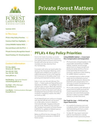 Private Forest Matters
PFLA’s 4 Key Policy Priorities
Hot on the heels of another successful
annual general meeting, PFLA wasted no
time getting back to business and moving
forward with what we see as a strong
mandate and clear direction from
the membership.
Consistent with what we heard earlier this
spring at the Hometown Meetings, we’re
inspired and confident you’ve given us a
solid endorsement to focus the organiza-
tion’s resources on the policy areas most
pressing and important to forest owners.
Early in June, we met with Minister Tho-
mson — Forest Lands and Natural Resource
Operations (FLNRO) — to highlight the ass-
ociation’s key concerns. We’re also working
with the Ministry of Environment and the
Ministry of Community, Sport and Cultural
Development because these ministries are
involved in regulatory matters that affect
our lands as well.
At the federal level, we continue to engage
with elected officials and civil servants
on similar policy concerns related to
international trade, migratory birds and
species at risk. Thanks to Chris Lee from
the Canadian Association of Forest Owners
(CAFO) for his update on federal issues at
PFLA’s forestry forum in June.
Below you’ll find the key messages PFLA
has developed to advocate on behalf of
forest owners.
Critical Wildlife Habitat — Crown land
first, Compensation and Cooperation
• PFLA promotes and participates in the
responsible stewardship of wildlife
habitat; however, we encourage
government to respect private and
productive lands and focus first on
Crown land with the least socio-
economic significance when looking
for wildlife habitat to preserve.
• As is standard practice when private
assets are encumbered to pursue
public goals, landowners deserve fair
treatment and compensation if it’s
necessary to restrict private land use
for wildlife habitat purposes.
• PFLA is also working with all levels of
government to better promote the
current assessment and planning
processes and stand–level practices
we have in place to protect wildlife
habitat on private forest land.
Fair Trade for Logs — N102 and Log
Export Restrictions
• In a world of increasing costs and
complexity, British Columbia needs
international log pricing to sustain
responsible forest stewardship.
• To date, BC’s log export restriction
policies have fostered a subsidy
dependent timber-processing sector
Contact Information
P.O. Box 48092
Victoria, BC V8Z 7H5
Tel: 250 381 7565
Fax: 250 381 7409
www.pfla.bc.ca
Rod Bealing - Executive Director
rod.bealing@pfla.bc.ca
Ina Shah - Office Manager
info@pfla.bc.ca
Lisa Weeks - Communications Manager
lisa@pfla.bc.ca
Continued on page 2
Summer 2014
In This Issue
PFLA’s 4 Key Policy Priorities 1-2
Forestry Field Tour Highlights 2-3
Critical Wildlife Habitat MOU 3
Out and About with the PFLA 3
Private Forestry Recognition Award 4
Stand Tending 101: Brushing Basics 4
Northern goshawk chicks in a second-growth forest on private land near Comox Lake. Photo credit: Grant Eldridge
 